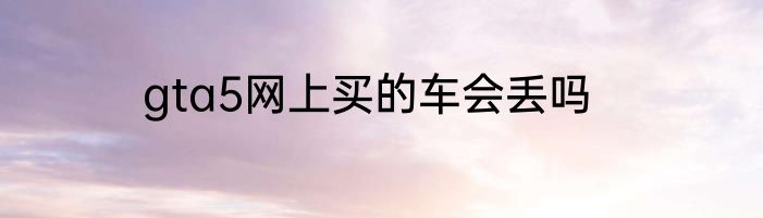 gta5网上买的车会丢吗