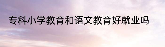 专科小学教育和语文教育好就业吗