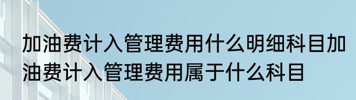 加油费计入管理费用什么明细科目加油费计入管理费用属于什么科目