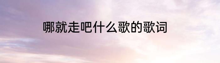哪就走吧什么歌的歌词