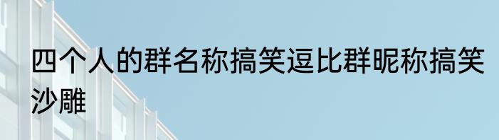 四个人的群名称搞笑逗比群昵称搞笑沙雕