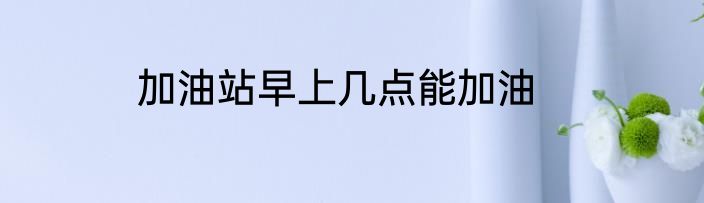 加油站早上几点能加油