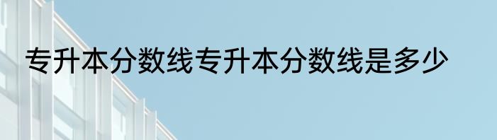 专升本分数线专升本分数线是多少