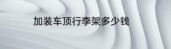 加装车顶行李架多少钱