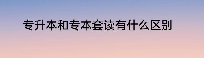专升本和专本套读有什么区别
