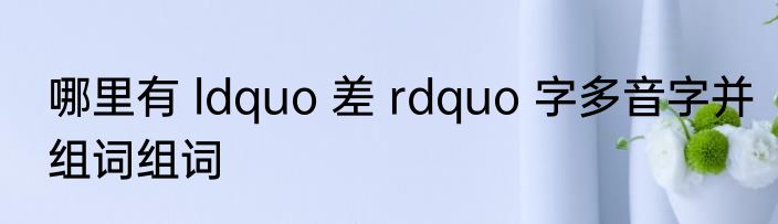 哪里有 ldquo 差 rdquo 字多音字并组词组词
