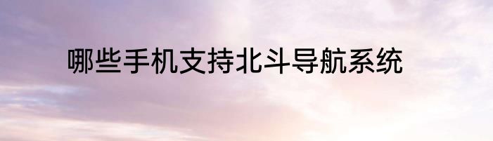 哪些手机支持北斗导航系统