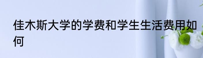 佳木斯大学的学费和学生生活费用如何