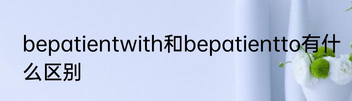 bepatientwith和bepatientto有什么区别