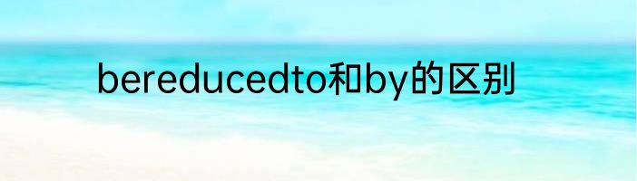 bereducedto和by的区别