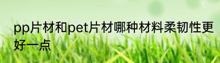 pp片材和pet片材哪种材料柔韧性更好一点