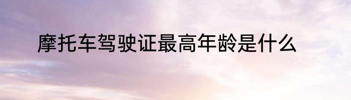 摩托车驾驶证最高年龄是什么