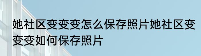 她社区变变变怎么保存照片她社区变变变如何保存照片