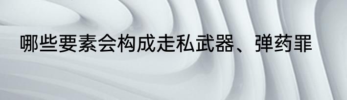 哪些要素会构成走私武器、弹药罪