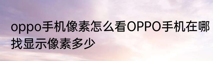 oppo手机像素怎么看OPPO手机在哪找显示像素多少