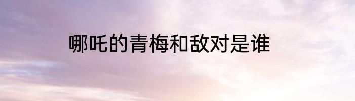 哪吒的青梅和敌对是谁
