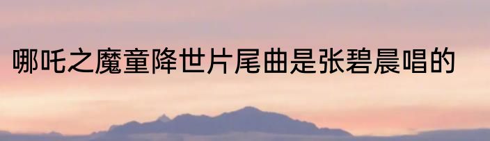 哪吒之魔童降世片尾曲是张碧晨唱的