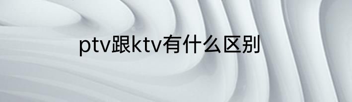 ptv跟ktv有什么区别