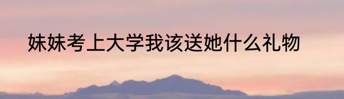 妹妹考上大学我该送她什么礼物