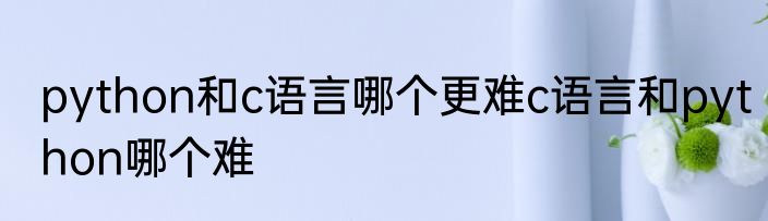 python和c语言哪个更难c语言和python哪个难