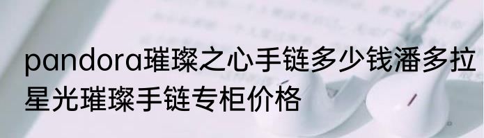 pandora璀璨之心手链多少钱潘多拉星光璀璨手链专柜价格