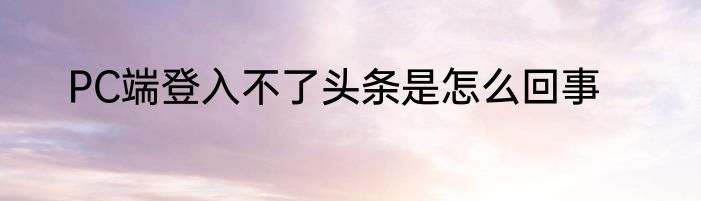 PC端登入不了头条是怎么回事