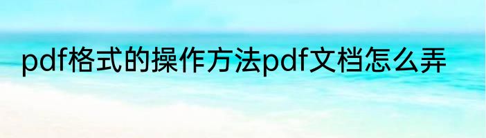 pdf格式的操作方法pdf文档怎么弄
