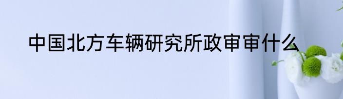 中国北方车辆研究所政审审什么