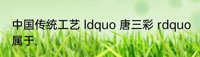 中国传统工艺 ldquo 唐三彩 rdquo 属于.