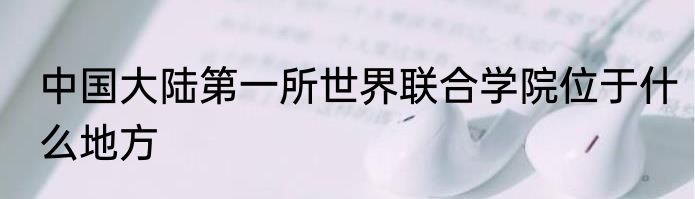 中国大陆第一所世界联合学院位于什么地方