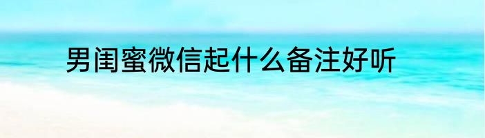 男闺蜜微信起什么备注好听