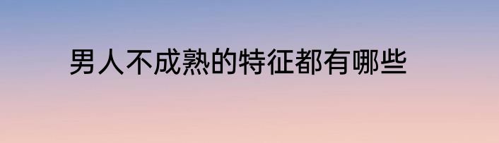 男人不成熟的特征都有哪些