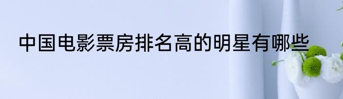中国电影票房排名高的明星有哪些