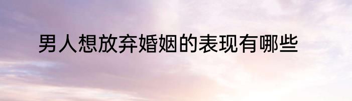 男人想放弃婚姻的表现有哪些