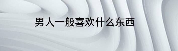 男人一般喜欢什么东西