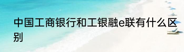 中国工商银行和工银融e联有什么区别