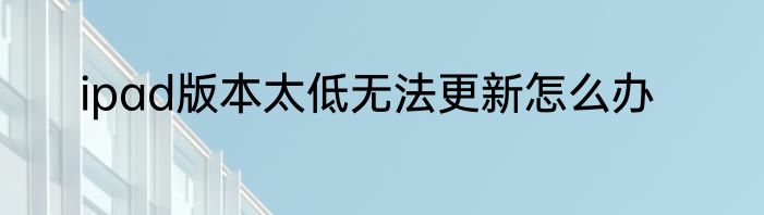 ipad版本太低无法更新怎么办