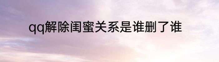 qq解除闺蜜关系是谁删了谁