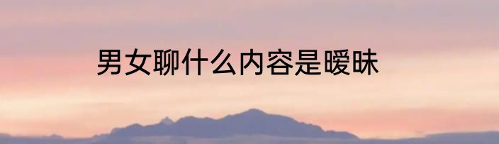 男女聊什么内容是暧昧
