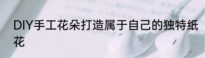 DIY手工花朵打造属于自己的独特纸花