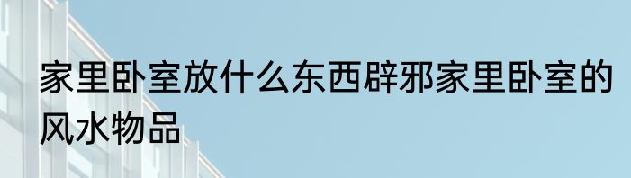 家里卧室放什么东西辟邪家里卧室的风水物品