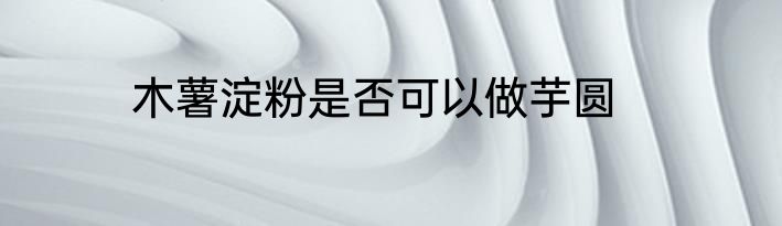 木薯淀粉是否可以做芋圆