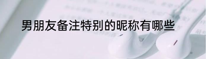 男朋友备注特别的昵称有哪些