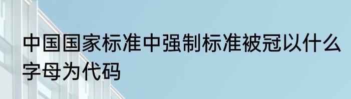 中国国家标准中强制标准被冠以什么字母为代码