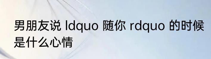 男朋友说 ldquo 随你 rdquo 的时候是什么心情