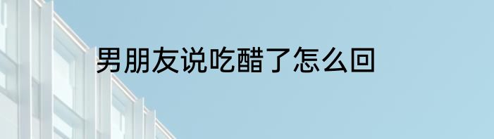 男朋友说吃醋了怎么回