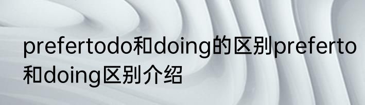 prefertodo和doing的区别preferto和doing区别介绍