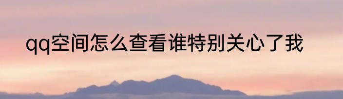 qq空间怎么查看谁特别关心了我