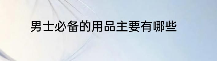 男士必备的用品主要有哪些