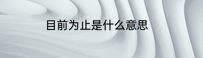 目前为止是什么意思